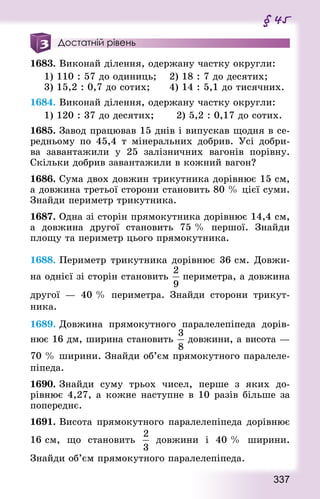 337
§ 45
Достатній рівень
1683. Виконай ділення, одержану частку округли:
1) 110 : 57 до одиниць;		 2) 18 : 7 до десятих;
3) 15,2 : 0,7 до сотих;			 4) 14 : 5,1 до тисячних.
1684. Виконай ділення, одержану частку округли:
1) 120 : 37 до десятих; 			 2) 5,2 : 0,17 до сотих.
1685. Завод працював 15 днів і випускав щодня в се-
редньому по 45,4 т мінеральних добрив. Усі добри-
ва завантажили у 25 залізничних вагонів порівну.
Скільки добрив завантажили в кожний вагон?
1686. Сума двох довжин трикутника дорівнює 15 см,
а довжина третьої сторони становить 80 % цієї суми.
Знай­ди периметр трикутника.
1687. Одна зі сторін прямокутника дорівнює 14,4 см,
а довжина другої становить 75 % першої. Знай­ди
площу та периметр цього прямокутника.
1688. Периметр трикутника дорівнює 36 см. Довжи-
на однієї зі сторін становить периметра, а довжина
другої — 40 % периметра. Знай­ди сторони трикут­
ника.
1689. Довжина прямокутного паралелепіпеда дорів-
нює 16 дм, ширина становить довжини, а висота —
70 % ширини. Знай­ди об’єм прямокутного паралеле-
піпеда.
1690. Знай­ди суму трьох чисел, перше з яких до-
рівнює 4,27, а кожне наступне в 10 разів більше за
попе­реднє.
1691. Висота прямокутного паралелепіпеда дорівнює
16 см, що становить довжини і 40 % ширини.
Знай­ди об’єм прямокутного паралелепіпеда.
 