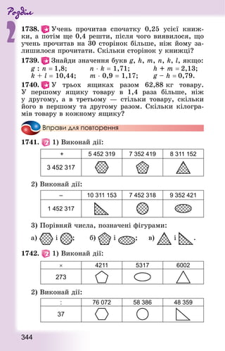 Роздiл
2
344
1738.   Учень прочитав спочатку 0,25 усієї книж-
ки, а потім ще 0,4 решти, після чого виявилося, що
учень прочитав на 30 сторінок більше, ніж йому за-
лишилося прочитати. Скільки сторінок у книжці?
1739.   Знай­ди значення букв g, h, m, n, k, l, якщо:
g : n = 1,8;					 n ⋅ k = 1,71;					 h + m = 2,13;
k + l = 10,44; 			 m ⋅ 0,9 = 1,17; 			 g – h = 0,79.
1740.   У трьох ящиках разом 62,88 кг товару.
У першому ящику товару в 1,4 раза більше, ніж
у другому, а в третьому  — стільки товару, скільки
його в першому та другому разом. Скільки кілогра-
мів товару в кожному ящику?
Вправи для повторення
1741.   1) Виконай дії:
+ 5 452 319 7 352 419 8 311 152
3 452 317
2) Виконай дії:
– 10 311 153 7 452 318 9 352 421
1 452 317
3) Порівняй числа, позначені фігурами:
а) і ; 			 б) і ;			 в) і .
1742.   1) Виконай дії:
× 4211 5317 6002
273
2) Виконай дії:
: 76 072 58 386 48 359
37
 