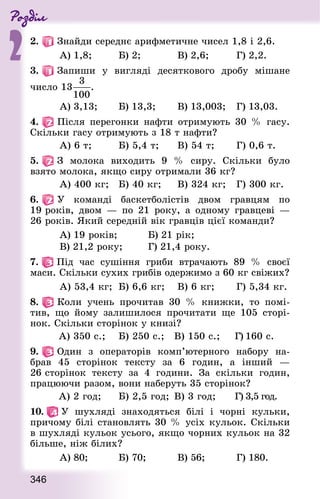 Роздiл
2
346
2.   Знай­ди середнє арифметичне чисел 1,8 і 2,6.
	 А) 1,8;	 Б) 2;		 В) 2,6;	 Г) 2,2.
3.   Запиши у вигляді десяткового дробу мішане
число 13 .
	 А) 3,13;	 Б) 13,3;	 В) 13,003;	 Г) 13,03.
4.   Після перегонки нафти отримують 30 % гасу.
Скільки гасу отримують з 18 т нафти?
	 А) 6 т; 	 Б) 5,4 т; 	 В) 54 т;	 Г) 0,6 т.
5.   З молока виходить 9 % сиру. Скільки було
взято молока, якщо сиру отримали 36 кг?
	 А) 400 кг; 	 Б) 40 кг; 	 В) 324 кг;	 Г) 300 кг.
6.   У команді баскетболістів двом гравцям по
19 років, двом — по 21 року, а одному гравцеві —
26 років. Який середній вік гравців цієї команди?
	 А) 19 років;		 Б) 21 рік;
	 В) 21,2 року;	 Г) 21,4 року.
7.   Під час сушіння гриби втрачають 89 % своєї
маси. Скільки сухих грибів одержимо з 60 кг свіжих?
	 А) 53,4 кг; 	Б) 6,6 кг; 	 В) 6 кг;	 Г) 5,34 кг.
8.   Коли учень прочитав 30 % книжки, то помі-
тив, що йому залишилося прочитати ще 105 сторі-
нок. Скільки сторінок у книзі?
	 А) 350 с.;	 Б) 250 с.;	 В) 150 с.;	 Г) 160 с.
9.   Один з операторів комп’ютерного набору на-
брав 45 сторінок тексту за 6 годин, а інший —
26 сторінок тексту за 4 години. За скільки годин,
працюючи разом, вони наберуть 35 сторінок?
	 А) 2 год;	 Б) 2,5 год;	В) 3 год;	 Г) 3,5 год.
10.   У шухляді знаходяться білі і чорні кульки,
при­чому білі становлять 30 % усіх кульок. Скільки
в шухляді кульок усього, якщо чорних кульок на 32
більше, ніж білих?
	 А) 80;		 Б) 70;		 В) 56;		 Г) 180.
 