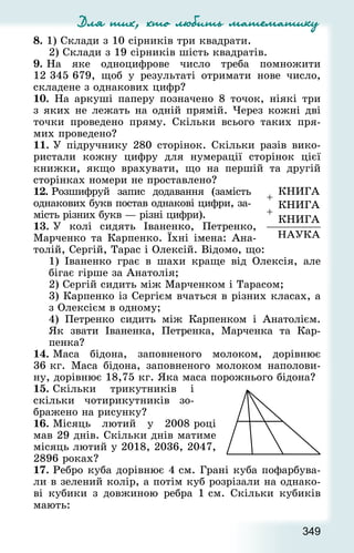 Для тих, хто любить математику
349
8. 1) Склади з 10 сірників три квад­рати.
2) Склади з 19 сірників шість квад­ратів.
9. На яке одноцифрове число треба помножити
12 345 679, щоб у результаті отримати нове число,
складене з однакових цифр?
10. На аркуші паперу позначено 8 точок, ніякі три
з яких не лежать на одній прямій. Через кожні дві
точки проведено пряму. Скільки всього таких пря-
мих проведено?
11. У підручнику 280 сторінок. Скільки разів вико-
ристали кожну цифру для нумерації сторінок цієї
книжки, якщо врахувати, що на першій та другій
сторінках номери не проставлено?
12. Розшифруй запис додавання (замість
однакових букв постав однакові цифри, за-
мість різних букв — різні цифри).
13. У колі сидять Іваненко, Петренко,
Марченко та Карпенко. Їхні імена: Ана-
толій, Сергій, Тарас і Олексій. Відомо, що:
1) Іваненко грає в шахи краще від Олексія, але
бігає гірше за Анатолія;
2) Сергій сидить між Марченком і Тарасом;
3) Карпенко із Сергієм вчаться в різних класах, а
з Олексієм в одному;
4) Петренко сидить між Карпенком і Анатолієм.
Як звати Іваненка, Петренка, Марченка та Кар-
пенка?
14. Маса бідона, заповненого молоком, дорівнює
36 кг. Маса бідона, заповненого молоком наполови-
ну, дорівнює 18,75 кг. Яка маса порожнього бідона?
15. Скільки трикутників і
скільки чотирикутників зо-
бражено на рисунку?
16. Місяць лютий у 2008 році
мав 29 днів. Скільки днів матиме
місяць лютий у 2018, 2036, 2047,
2896 роках?
17. Ребро куба дорівнює 4 см. Грані куба пофарбува-
ли в зелений колір, а потім куб розрізали на однако-
ві кубики з довжиною ребра 1 см. Скільки кубиків
мають:
 