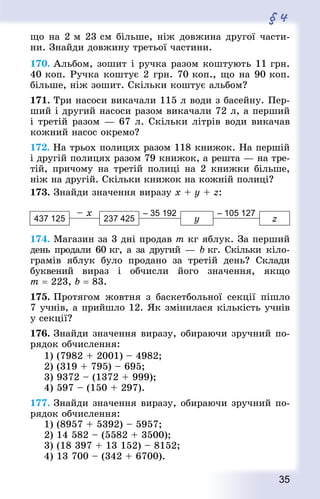 35
§ 4
що на 2 м 23 см більше, ніж довжина другої части-
ни. Знай­ди довжину третьої частини.
170. Альбом, зошит і ручка разом коштують 11 грн.
40 коп. Ручка коштує 2 грн. 70 коп., що на 90 коп.
більше, ніж зошит. Скільки коштує альбом?
171. Три насоси викачали 115 л води з басейну. Пер-
ший і другий насоси разом викачали 72 л, а перший
і третій разом — 67 л. Скільки літрів води викачав
кожний насос окремо?
172. На трьох полицях разом 118 книжок. На першій
і другій полицях разом 79 книжок, а решта — на тре-
тій, причому на третій полиці на 2 книжки більше,
ніж на другій. Скільки книжок на кожній полиці?
173. Знай­ди значення виразу х + у + z:
– x – 35 192 – 105 127
437 125 237 425 у z
174. Магазин за 3 дні продав m кг яблук. За перший
день продали 60 кг, а за другий — b кг. Скільки кіло-
грамів яблук було продано за третій день? Склади
буквений вираз і обчисли його значення, якщо
m = 223, b = 83.
175. Протягом жовтня з баскетбольної секції пішло
7 учнів, а прийшло 12. Як змінилася кількість учнів
у секції?
176. Знай­ди значення виразу, обираючи зручний по-
рядок обчислення:
1) (7982 + 2001) – 4982; 	
2) (319 + 795) – 695;
3) 9372 – (1372 + 999); 	
4) 597 – (150 + 297).
177. Знай­ди значення виразу, обираючи зручний по-
рядок обчислення:
1) (8957 + 5392) – 5957;
2) 14 582 – (5582 + 3500);
3) (18 397 + 13 152) – 8152;
4) 13 700 – (342 + 6700).
 