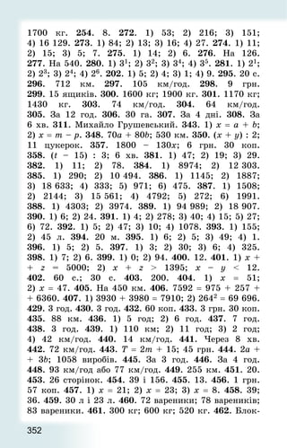 352
1700 кг. 254. 8. 272. 1) 53; 2) 216; 3) 151;
4) 16 129. 273. 1) 84; 2) 13; 3) 16; 4) 27. 274. 1) 11;
2) 15; 3) 5; 7. 275. 1) 14; 2) 6. 276. На 126.
277. На 540. 280. 1) 31; 2) 32; 3) 34; 4) 35. 281. 1) 21;
2) 23; 3) 24; 4) 26. 202. 1) 5; 2) 4; 3) 1; 4) 9. 295. 20 с.
296. 712 км. 297. 105 км/год. 298. 9 грн.
299. 15 ящиків. 300. 1600 кг; 1900 кг. 301. 1170 кг;
1430 кг. 303. 74 км/год. 304. 64 км/год.
305.  За 12 год. 306. 30 га. 307. За 4 дні. 308. За
6 хв. 311. Михайло Грушевський. 343. 1) х = a + b;
2) x = m – p. 348. 70a + 80b; 530 км. 350. (х + y) : 2;
11 цукерок. 357. 1800 – 130х; 6 грн. 30 коп.
358. (t – 15) : 3; 6 хв. 381. 1) 47; 2) 19; 3) 29.
382. 1) 11; 2) 78. 384. 1) 8974; 2) 12 303.
385. 1) 290; 2) 10 494. 386. 1) 1145; 2) 1887;
3) 18 633; 4) 333; 5) 971; 6) 475. 387. 1) 1508;
2) 2144; 3) 15 561; 4) 4792; 5) 272; 6) 1991.
388. 1) 4303; 2) 3974. 389. 1) 94 989; 2) 18 907.
390. 1) 6; 2) 24. 391. 1) 4; 2) 278; 3) 40; 4) 15; 5) 27;
6) 72. 392. 1) 5; 2) 47; 3) 10; 4) 1078. 393. 1) 155;
2) 45 л. 394. 20 м. 395. 1) 6; 2) 5; 3) 49; 4) 1.
396. 1) 5; 2) 5. 397. 1) 3; 2) 30; 3) 6; 4) 325.
398. 1) 7; 2) 6. 399. 1) 0; 2) 94. 400. 12. 401. 1) x +
+ z = 5000; 2) x + z  1395; x – y  12.
402. 60 с.; 30 с. 403. 200. 404. 1) х = 51;
2) х = 47. 405. На 450 км. 406. 7592 = 975 + 257 +
+ 6360. 407. 1) 3930 + 3980 = 7910; 2) 2642 = 69 696.
429. 3 год. 430. 3 год. 432. 60 коп. 433. 3 грн. 30 коп.
435. 88 км. 436. 1) 5 год; 2) 6 год. 437. 7 год.
438. 3 год. 439. 1) 110 км; 2) 11 год; 3) 2 год;
4) 42 км/год. 440. 14 км/год. 441. Через 8 хв.
442. 72 км/год. 443. Т = 2m + 15; 45 грн. 444. 2а +
+ 3b; 1058 виробів. 445. За 3 год. 446. За 4 год.
448. 93 км/год або 77 км/год. 449. 255 км. 451. 20.
453. 26 сторінок. 454. 39 і 156. 455. 13. 456. 1 грн.
57 коп. 457. 1) х = 21; 2) х = 23; 3) х = 8. 458. 39;
36. 459. 30 л і 23 л. 460. 72 вареники; 78 вареників;
83 вареники. 461. 300 кг; 600 кг; 520 кг. 462. Блок-
 