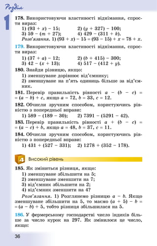 Роздiл
1
36
178. Використовуючи властивості віднімання, спрос-
ти вираз:
1) (93 + x) – 15;				 2) (у + 327) – 100;
3) 59 – (m + 27);			 4) 429 – (311 + k).
Розв’язання. 1) (93 + x) – 15 = (93 – 15) + x = 78 + x.
179. Використовуючи властивості віднімання, спрос-
ти вираз:
1) (37 + а) – 12;				 2) (b + 415) – 300;
3) 42 – (x + 13);				 4) 517 – (412 + у).
180. Знай­ди різницю, якщо:
1) зменшуване дорівнює від’ємнику;
2) зменшуване на п’ять одиниць більше за від’єм­
ник.
181. Перевір правильність рівності а – (b  – с)  =
= (а – b) + с, якщо а = 72, b = 33, с = 12.
182. Обчисли зручним способом, користуючись рів-
ністю з попередньої вправи:
1) 589 – (189 – 30);		 2) 7391 – (5291 – 42).
183. Перевір правильність рівності а + (b  – с)  =
= (а – с) + b, якщо а = 48, b = 37, с = 11.
184. Обчисли зручним способом, користуючись рів-
ністю з поперед­ньої вправи:
1) 431 + (527 – 331);		 2) 1278 + (352 – 178).
Високий рівень
185. Як зміниться різниця, якщо:
1) зменшуване збільшити на 5;
2) зменшуване зменшити на 7;
3) від’ємник збільшити на 2;
4) від’ємник зменшити на 4?
Розв’язання. 1) Розглянемо різницю a – b. Якщо
зменшуване збільшити на 5, то маємо (а + 5) – b =
= (а – b) + 5, тобто різниця збільшилася на 5.
186. У фермерському господарстві число індиків біль-
ше за число курок на 297. Як змінилося це число,
якщо:
 