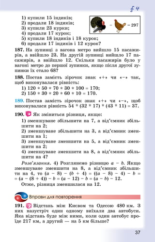 37
§ 4
1) купили 15 індиків;
2) продали 18 індиків;
3) купили 23 курки;
4) продали 17 курок;
5) купили 18 індиків і 18 курок;
6) продали 17 індиків і 12 курок? 	
187. На зупинці з вагона метро вийшло 15 пасажи-
рів, а ввійшло 23. На другій зупинці вийшло 17 па-
сажирів, а ввійшло 12. Скільки пасажирів було у
вагоні метро до першої зупинки, якщо після другої зу-
пинки їх стало 68?
188. Постав замість зірочок знак «+» чи «–» так,
щоб виконувалася рівність:
1) 120 * 50 * 70 * 30 * 100 = 170;
2) 150 * 30 * 20 * 60 * 10 = 170.
189. Постав замість зірочок знак «+» чи «–», щоб
виконувалася рівність 54 * (32 * 17) * (43 * 11) = 37.
190.  Як зміниться різниця, якщо:
1) зменшуване збільшити на 7, а від’ємник збіль­
ши­ти на 2;
2) зменшуване збільшити на 3, а від’ємник змен-
шити на 1;
3) зменшуване зменшити на 5, а від’ємник змен-
шити на 2;
4) зменшуване зменшити на 8, а від’ємник збіль-
шити на 4?
Розв’язання. 4) Розглянемо різницю a – b. Якщо
зменшуване зменшити на 8, а від’ємник збільши-
ти на 4, то (a  – 8)  – (b + 4)  = ((а – 8)  – 4)  – b  =
= (а – (8 + 4)) – b = (а – 12) – b = (а – b) – 12.
Отже, різниця зменшилася на 12.
Вправи для повторення
191.   Відстань між Києвом та Одесою 480 км. З
них назустріч один одному виїхали два автобуси.
Яка відстань буде між ними, коли один автобус про-
їде 217 км, а другий — на 5 км більше?
 