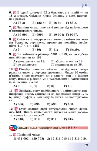 39
§ 4
6.   В одній цистерні 52 л бензину, а в іншій — на
18 л менше. Скільки літрів бензину у двох цистер-
нах разом?
А) 96 л;				 Б) 122 л;		 В) 76 л;			 Г) 86 л.
7.   Запиши число, яке на 4 менше від найменшого
п’ятицифрового числа.
А) 99 995;		 Б) 9996; 		 В) 10 004;	 Г) 9997.
8.   Скільки є натуральних чисел, замінивши яки-
ми букву а, отримаємо правильну подвійну нерів-
ність 417  а  428?
А) 9;						 Б) 10;				 В) 11;				 Г) безліч.
9.   Як зміниться різниця 5781 – 319, якщо від’єм­
ник збільшити на 18?
А) зменшиться на 18;			 Б) збільшиться на 18;
В) не зміниться;							 Г) зменшиться на 36.
10.   Сіндбад записав кілька послідовних нату-
ральних чисел у порядку зростання. Число 36 стоїть
п’ятим, якщо рахувати як з одного, так і з іншого
боку. Якою є різниця між найбільшим і найменшим
із записаних чисел?
А) 9;					 Б) 7;					 В) 8;					 Г) 10.
11.   Знайдіть суму найбільшого і найменшого три-
цифрових чисел, записаних за допомогою цифр 1, 4,
5, якщо цифри у кожному із чисел не повторюють-
ся.
А) 686;			 Б) 695;				 В) 596;				 Г) 560.
12.   Сума деяких двох натуральних чисел дорів-
нює 631. Якого найбільшого значення може досяга-
ти менше із цих чисел?
А) 310;			 Б) 316;				 В) 314;				 Г) 315.
Завдання для перевірки знань № 1 (§1– §4)
1.   Порівняй числа:
1) 431 002 і 429 798;  2) 12 311 015 і 12 311 019.
 