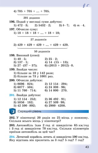 43
§ 5
4) 705 + 705 + ... + 705.
	
			 201 доданок
196. Подай у вигляді суми добуток:
1) 472 ⋅ 3; 2) 5432 ⋅ 2; 		 3) b ⋅ 7; 	 4) т ⋅ 4.
197. Обчисли суму:
1) 18 + 18 + 18 + ... + 18 + 18;
	
					27 доданків
2) 429 + 429 + 429 + ... + 429 + 429.
	
						50 доданків
198. Виконай (усно):
1) 40 ⋅ 5;						 2) 25 ⋅ 2;
3) 137 ⋅ 1;					 4) 14 ⋅ (15 – 13);
5) 27 ⋅ (37 – 37); 		 6) (2013 + 2012) ⋅ 0.
199. Знай­ди число:
1) більше за 18 у 142 рази;
2) більше за 73 у 1001 раз.
200. Обчисли добутки:
1) 8696 ⋅ 824; 			 2) 12 154 ⋅ 294; 	
3) 6077 ⋅ 504;				 4) 24 308 ⋅ 96;
5) 11 760 ⋅ 714; 			 6) 14 000 ⋅ 270.
201. Знай­ди добутки:
1) 12 154 ⋅ 252; 			 2) 36 492 ⋅ 91;
3) 5056 ⋅ 182; 			 4) 27 509 ⋅ 98;
5) 42 590 ⋅ 892; 			 6) 2900 ⋅ 4200.
Середній рівень
202. У кінотеатрі 20 рядів по 25 місць у кожному.
Скільки всього місць у кінотеатрі?
203. Автомобіль їхав 2 год зі швидкістю 65 км/год
і 3 год зі швидкістю 70 км/год. Скільки кілометрів
проїхав автомобіль за цей час?
204. Летючий корабель летить зі швидкістю 590 км/год.
Яку відстань він пролетить за 3 год? 5 год? 7 год?
 