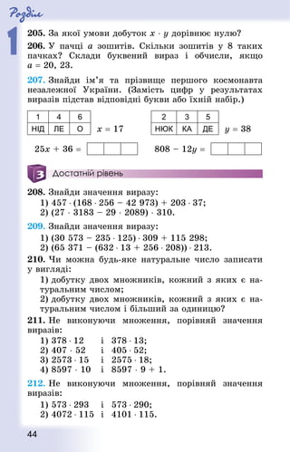 Роздiл
1
44
205. За якої умови добуток х ⋅ y дорівнює нулю?
206. У пачці a зошитів. Скільки зошитів у 8 таких
пачках? Склади буквений вираз і обчисли, якщо
a = 20, 23.
207. Знай­ди ім’я та прізвище першого космонавта
незалежної України. (Замість цифр у результатах
виразів підстав відповідні букви або їхній набір.)
1 4 6
НІД ЛЕ О х = 17 	
2 3 5
НЮК КА ДЕ у = 38
25х + 36 = 	 808 – 12у =
Достатній рівень
208. Знай­ди значення виразу:
1) 457 ⋅ (168 ⋅ 256 – 42 973) + 203 ⋅ 37;
2) (27 ⋅ 3183 – 29 ⋅ 2089) ⋅ 310.
209. Знай­ди значення виразу:
1) (30 573 – 235 ⋅ 125) ⋅ 309 + 115 298;
2) (65 371 – (632 ⋅ 13 + 256 ⋅ 208)) ⋅ 213.
210. Чи можна будь-яке натуральне число записати
у вигляді:
1) добутку двох множників, кожний з яких є на-
туральним числом;
2) добутку двох множників, кожний з яких є на-
туральним числом і більший за одиницю?
211. Не виконуючи множення, порівняй значення
виразів:
1) 378 ⋅ 12 		 і 	378 ⋅ 13; 	
2) 407 ⋅ 52 	 і 	405 ⋅ 52;
3) 2573 ⋅ 15		 і 	2575 ⋅ 18;
4) 8597 ⋅ 10 	і 	8597 ⋅ 9 + 1.
212. Не виконуючи множення, порівняй значення
виразів:
1) 573 ⋅ 293 	 і 	573 ⋅ 290; 		
2) 4072 ⋅ 115 	і 	4101 ⋅ 115.
 