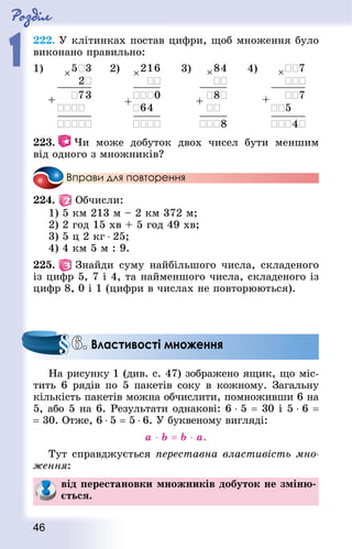Роздiл
1
46
222. У клітинках постав цифри, щоб множення було
виконано правильно:
1) 2) 3) 4)
223.   Чи може добуток двох чисел бути меншим
від одного з множників?
Вправи для повторення
224.   Обчисли:
1) 5 км 213 м – 2 км 372 м;
2) 2 год 15 хв + 5 год 49 хв;
3) 5 ц 2 кг ⋅ 25;
4) 4 км 5 м : 9.
225.   Знай­ди суму найбільшого числа, складеного
із цифр 5, 7 і 4, та найменшого числа, складеного із
цифр 8, 0 і 1 (цифри в числах не повторюються).
На рисунку 1 (див. с. 47) зображено ящик, що міс-
тить 6 рядів по 5 пакетів соку в кожному. Загальну
кількість пакетів можна обчислити, помноживши 6 на
5, або 5 на 6. Результати однакові: 6 ⋅ 5 = 30 і 5 ⋅ 6 =
= 30. Отже, 6 ⋅ 5 = 5 ⋅ 6. У буквеному вигляді:
a ⋅ b = b ⋅ a.
Тут справджується переставна властивість мно-
ження:
від перестановки множників добуток не зміню-
ється.
6. Властивості множення
 