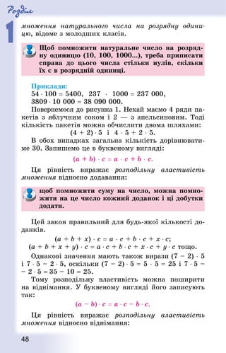 Роздiл
1
48
множення натурального числа на розрядну одини-
цю, відоме з молодших класів.
Щоб помножити натуральне число на розряд-
ну одиницю (10, 100, 1000...), треба приписати
справа до цього числа стільки нулів, скільки
їх є в розрядній одиниці.
Приклади:
54 ⋅ 100 = 5400, 237  ⋅ 1000 = 237 000,
3809 ⋅ 10 000 = 38 090 000.
Повернемося до рисунка 1. Нехай маємо 4 ряди па-
кетів з яблучним соком і 2 — з апельсиновим. Тоді
кількість пакетів можна обчислити двома шляхами:
(4 + 2) ⋅ 5 і 4 ⋅ 5 + 2 ⋅ 5.
В обох випадках загальна кількість дорівнювати-
ме 30. Запишемо це в буквеному вигляді:
(а + b) ⋅ с = а ⋅ с + b ⋅ с.
Ця рівність виражає розподільну властивість
множення відносно додавання:
щоб помножити суму на число, можна помно-
жити на це число кожний доданок і ці добутки
додати.
Цей закон правильний для будь-якої кількості до-
данків.
(а + b + х) ⋅ с = а ⋅ с + b ⋅ с + x ⋅ с;
(а + b + х + у) ⋅ с = а ⋅ с + b ⋅ с + х ⋅ с + у ⋅ с тощо.
Однакові значення мають також вирази (7 – 2) ⋅ 5
і 7 ⋅ 5 – 2 ⋅ 5, оскільки (7 – 2) ⋅ 5 = 5 ⋅ 5 = 25 і 7 ⋅ 5 –
– 2 ⋅ 5 = 35 – 10 = 25.
Тому розподільну властивість можна поширити
на віднімання. У буквеному вигляді його записують
так:
(а – b) ⋅ с = а ⋅ с – b ⋅ с.
Ця рівність виражає розподільну властивість
множення відносно віднімання:
 