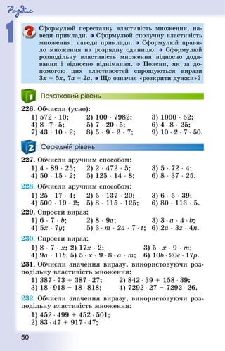 Роздiл
1
50
Сформулюй переставну властивість множення, на-
веди приклади. Сформулюй сполучну властивість
множення, наведи приклади. Сформулюй прави-
ло множення на розрядну одиницю. Сформулюй
розподільну властивість множення відносно дода-
вання і відносно віднімання. Поясни, як за до-
помогою цих властивостей спрощуються вирази
3х + 5х, 7а – 2а.  Що означає «розкрити дужки»?
Початковий рівень
226. Обчисли (усно):
1) 572 ⋅ 10;			 2) 100 ⋅ 7982;			 3) 1000 ⋅ 52;
4) 8 ⋅ 7 ⋅ 5;			 5) 7 ⋅ 20 ⋅ 5;				 6) 4 ⋅ 8 ⋅ 25;
7) 43 ⋅ 10 ⋅ 2;		 8) 5 ⋅ 9 ⋅ 2 ⋅ 7;			 9) 10 ⋅ 2 ⋅ 7 ⋅ 50.
Середній рівень
227. Обчисли зручним способом:
1) 4 ⋅ 89 ⋅ 25;		 2) 2 ⋅ 472 ⋅ 5;			 3) 5 ⋅ 72 ⋅ 4;
4) 50 ⋅ 15 ⋅ 2;		 5) 125 ⋅ 14 ⋅ 8; 		 6) 8 ⋅ 37 ⋅ 25.
228. Обчисли зручним способом:
1) 25 ⋅ 17 ⋅ 4; 		 2) 5 ⋅ 137 ⋅ 20;			 3) 6 ⋅ 5 ⋅ 39;
4) 500 ⋅ 19 ⋅ 2; 	 5) 8 ⋅ 115 ⋅ 125; 		 6) 80 ⋅ 113 ⋅ 5.
229. Спрости вираз:
1) 6 ⋅ 7 ⋅ b;			 2) 8 ⋅ 9а;					 3) 3 ⋅ a ⋅ 4 ⋅ b;
4) 5x ⋅ 7у;			 5) 3 ⋅ т ⋅ 2а ⋅ 7 ⋅ t; 	6) 2а ⋅ 3z ⋅ 4n.
230. Спрости вираз:
1) 8 ⋅ 7 ⋅ х;	2) 17х ⋅ 2;					 3) 5 ⋅ х ⋅ 9 ⋅ m;
4) 9а ⋅ 11b;	5) 5 ⋅ х ⋅ 9 ⋅ 8 ⋅ а ⋅ т;	 6) 10b ⋅ 20с ⋅ 17р.
231. Обчисли значення виразу, використовуючи роз-
подільну властивість множення:
1) 387 ⋅ 73 + 387 ⋅ 27; 		 2) 842 ⋅ 39 + 158 ⋅ 39;
3) 18 ⋅ 918 – 18 ⋅ 818; 		 4) 7292 ⋅ 27 – 7292 ⋅ 26.
232. Обчисли значення виразу, використовуючи роз-
подільну властивість множення:
1) 452 ⋅ 499 + 452 ⋅ 501;	
2) 83 ⋅ 47 + 917 ⋅ 47;
 
