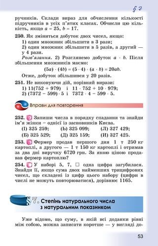 53
§ 7
ручників. Склади вираз для обчислення кількості
підручників в усіх п’ятих класах. Обчисли цю кіль-
кість, якщо а = 25, b = 17.
250. Як зміниться добуток двох чисел, якщо:
1) один множник збільшити в 3 рази;
2) один множник збільшити в 5 разів, а другий —
у 4 рази.
Розв’язання. 2) Розглянемо добуток a  ⋅ b. Після
збільшення множників маємо:
(5а) ⋅ (4b) = (5 ⋅ 4) ⋅ (а ⋅ b) = 20ab.
Отже, добуток збільшився у 20 разів.
251. Не виконуючи дій, порівняй вирази:
1) 11(752 + 979)		 і	 11 ⋅ 752 + 10 ⋅ 979;
2) (7372 – 599) ⋅ 5	 і	 7372 ⋅ 4 – 599 ⋅ 5.
Вправи для повторення
252.   Запиши числа в порядку спадання та знайди
ім’я жінки – однієї із засновників Києва.
(І) 325 259; 		 (Ь) 325 099; 		 (Л) 327 429;
(Б) 325 529; 		 (Д) 325 159; 		 (И) 327 425.
253.   Фермер продав першого дня 1 т 250 кг
картоп­лі, а другого — 1 т 150 кг картоплі і отримав
за два дні виручку 6720 грн. За якою ціною прода-
вав фермер картоплю?
254.   У наборі 5, 7,  одна цифра загубилася.
Знай­ди її, якщо сума двох найменших трицифрових
чисел, що складені із цифр цього набору (цифри в
числі не можуть повторюватися), дорівнює 1165.
Уже відомо, що суму, в якій всі доданки рівні
між собою, можна записати коротше — у вигляді до-
7. Степінь натурального числа
з натуральним показником
 