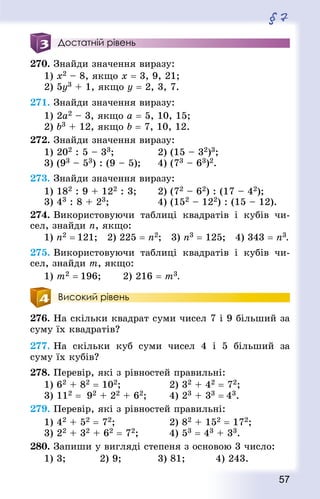 57
§ 7
Достатній рівень
270. Знай­ди значення виразу:
1) х2 – 8, якщо х = 3, 9, 21;
2) 5у3 + 1, якщо у = 2, 3, 7.
271. Знай­ди значення виразу:
1) 2a2 – 3, якщо a = 5, 10, 15;
2) b3 + 12, якщо b = 7, 10, 12.
272. Знай­ди значення виразу:
1) 202 : 5 – 33;				 2) (15 – 32)3;
3) (93 – 53) : (9 – 5);		 4) (73 – 63)2.
273. Знай­ди значення виразу:
1) 182 : 9 + 122 : 3;		 2) (72 – 62) : (17 – 42);
3) 43 : 8 + 23;					 4) (152 – 122) : (15 – 12).
274. Використовуючи таблиці квад­ратів і кубів чи-
сел, знайди п, якщо:
1) п2 = 121;  2) 225 = п2;  3) п3 = 125;  4) 343 = п3.
275. Використовуючи таблиці квад­ратів і кубів чи-
сел, знайди m, якщо:
1) m2 = 196; 		 2) 216 = m3.
Високий рівень
276. На скільки квад­рат суми чисел 7 і 9 більший за
суму їх квад­ратів?
277. На скільки куб суми чисел 4 і 5 більший за
суму їх кубів?
278. Перевір, які з рівностей правильні:
1) 62 + 82 = 102;					 2) 32 + 42 = 72;
3) 112 = 92 + 22 + 62;		 4) 23 + 33 = 43.
279. Перевір, які з рівностей правильні:
1) 42 + 52 = 72;					 2) 82 + 152 = 172;
3) 22 + 32 + 62 = 72;			 4) 53 = 43 + 33.
280. Запиши у вигляді степеня з основою 3 число:
1) 3; 			 2) 9; 			 3) 81; 		 4) 243.
 