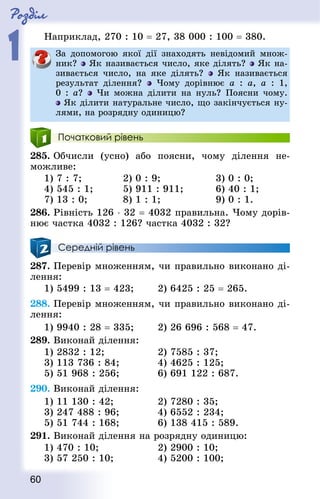 Роздiл
1
60
Наприклад, 270 : 10 = 27, 38 000 : 100 = 380.
За допомогою якої дії знаходять невідомий множ-
ник? Як називається число, яке ділять? Як на-
зивається число, на яке ділять? Як називається
результат ділення? Чому дорівнює a : a, a : 1,
0 : a? Чи можна ділити на нуль? Поясни чому.
Як ділити натуральне число, що закінчується ну-
лями, на розрядну одиницю?
Початковий рівень
285. Обчисли (усно) або поясни, чому ділення не-
можливе:
1) 7 : 7;				 2) 0 : 9;					 3) 0 : 0;
4) 545 : 1;			 5) 911 : 911;			 6) 40 : 1;
7) 13 : 0;				 8) 1 : 1;					 9) 0 : 1.
286. Рівність 126 ⋅ 32 = 4032 правильна. Чому дорів-
нює частка 4032 : 126? частка 4032 : 32?
Середній рівень
287. Перевір множенням, чи правильно виконано ді-
лення:
1) 5499 : 13 = 423;			 2) 6425 : 25 = 265.
288. Перевір множенням, чи правильно виконано ді-
лення:
1) 9940 : 28 = 335; 		 2) 26 696 : 568 = 47.
289. Виконай ділення:
1) 2832 : 12; 					 2) 7585 : 37;		
3) 113 736 : 84;				 4) 4625 : 125; 	
5) 51 968 : 256; 				 6) 691 122 : 687.
290. Виконай ділення:
1) 11 130 : 42; 				 2) 7280 : 35; 		
3) 247 488 : 96;				 4) 6552 : 234; 	
5) 51 744 : 168; 				 6) 138 415 : 589.
291. Виконай ділення на розрядну одиницю:
1) 470 : 10;						 2) 2900 : 10; 				
3) 57 250 : 10;				 4) 5200 : 100;
 