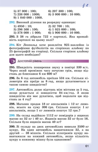 61
§ 8
5) 37 000 : 100; 			 6) 207 300 : 100;
7) 238 000 : 1000;			 8) 3 000 000 : 10 000;
9) 1 040 000 : 1000.
292. Виконай ділення на розрядну одиницю:
1) 4950 : 10;					 2) 32 700 : 10;
3) 296 500 : 100; 			 4) 1 025 000 : 100;
5) 378 000 : 1 000; 		 6) 5 900 000 : 10 000.
293. З 38 га зібрали 722 т картоплі. Яка врожай-
ність картоплі на цьому полі?
294. Кіт Леопольд хоче розклеїти 925 наклейок із
фотографіями футболістів на сторінках альбому по
25 фотографій на сторінці. Скільки сторінок альбому
для цього необхідно?
Достатній рівень
295. Швидкість поширення звуку в повітрі 330 м/с.
Через який проміжок часу почуємо грім, якщо від-
стань до блискавки 6 км 600 м?
296. За 6 год автомобіль проїхав 534 км. Скільки кі-
лометрів він проїде за 8 год, якщо рухатиметься з
такою самою швидкістю?
297. Автомобіль долає відстань між містами за 5 год,
якщо рухається зі швидкістю 84 км/год. З якою
швидкістю він має рухатися, щоб подолати цю від-
стань за 4 год?
298. Магазин продав 18 кг апельсинів і 12 кг лимо-
нів, всього на суму 306 грн. Скільки коштує 1 кг
апельсинів, якщо 1 кг лимонів коштує 12 грн.?
299. На склад надійшло 1112 кг помідорів у ящиках
масою по 32 кг і 40 кг. Ящиків масою 32 кг було 16.
Скільки було ящиків масою 40 кг?
300. Зі складу на двох автомобілях вивезли 3500 кг
цукру. На один автомобіль навантажили 32, а на
другий — 38 мішків. Скільки кілограмів цукру на-
вантажили на кожний автомобіль, якщо кількість
цукру в кожному мішку була однаковою?
 