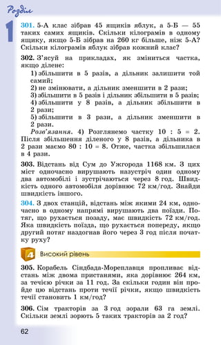 Роздiл
1
62
301. 5-А клас зібрав 45 ящиків яблук, а 5-Б  — 55
таких самих ящиків. Скільки кілограмів в одному
ящику, якщо 5-Б зібрав на 260 кг більше, ніж 5-А?
Скільки кілограмів яблук зібрав кожний клас?
302. З’ясуй на прикладах, як зміниться частка,
якщо ділене:
1) збільшити в 5 разів, а дільник залишити той
самий;
2) не змінювати, а дільник зменшити в 2 рази;
3) збільшити в 5 разів і дільник збільшити в 5 разів;
4) збільшити у 8 разів, а дільник збільшити в
2 рази;
5) збільшити в 3 рази, а дільник зменшити в
2 рази.
Розв’язання. 4) Розглянемо частку 10 : 5  = 2.
Після збільшення діленого у 8 разів, а дільника в
2 рази маємо 80 : 10 = 8. Отже, частка збільшилася
в 4 рази.
303. Відстань від Сум до Ужгорода 1168 км. З цих
міст одно­часно вирушають назустріч один одному
два автомо­білі і зустрічаються через 8 год. Швид-
кість одного автомобіля дорівнює 72 км/год. Знай­ди
швидкість іншого.
304. З двох станцій, відстань між якими 24 км, одно­
ча­сно в одному напрямі вирушають два поїзди. По-
тяг, що рухається позаду, має швидкість 72 км/год.
Яка швидкість поїзда, що рухається попереду, якщо
другий потяг наздогнав його через 3 год після почат-
ку руху?
Високий рівень
305. Корабель Сіндбада-Мореплавця пропливає від-
стань між двома пристанями, яка дорівнює 264 км,
за течією річки за 11 год. За скільки годин він про-
йде цю відстань проти течії річки, якщо швидкість
течії становить 1 км/год?
306. Сім тракторів за 3 год зорали 63 га землі.
Скільки землі зорють 5 таких тракторів за 2 год?
 