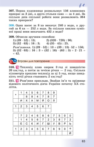 63
§ 8
307. Перша художниця розмальовує 156 ялинкових
прикрас за 3 дні, а друга стільки само — за 4 дні. За
скільки днів спільної роботи вони розмалюють 364
таких прикраси?
308. Один насос за 8 хв викачує 240 л води, а дру-
гий за 6 хв — 252 л води. За скільки хвилин суміс-
ної праці вони викачають 432 л води?
309. Обчисли зручним способом:
1) (39 ⋅ 52) : 13;				 2) (320 ⋅ 720) : 90;
3) (32 ⋅ 63) : 16 : 3; 		 4) (35 ⋅ 45) : 25.
Розв’язання. 1) (39 ⋅ 52) : 13 = (39 : 13) ⋅ 52 = 156;
3) (32 ⋅ 63) : 16 : 3 = (32 : 16) ⋅ (63 : 3) = 2 ⋅ 21 =
= 42.
Вправи для повторення
310.   Теплохід плив озером 3 год зі швидкістю
20 км/год, а потім за течією річки — 2 год. Скільки
кілометрів проплив теплохід за ці 5 год, якщо швид-
кість течії річки становить 2 км/год?
311.   Розв’яжи приклади. Знай­ди ім’я та прізвище
відомого політичного діяча України початку ХХ сто­
ліття.
+
1 4 5 6 7 8 9
8 8 4 7 8 7
И X А М Й О Л
1 2 3 4 5 6 7
–
7 2 4 6 8 6 7 5 0 0
1 4 5 6 7 2 3 8 7 2
Е С К И Г Ш У В Р Ь
1 2 3 4 5 6 7 8 9 0 *
Й
 