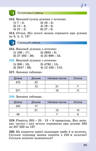 65
§ 9
Початковий рівень
313. Виконай (усно) ділення з остачею:
1) 7 : 2; 					 2) 10 : 3; 	
3) 15 : 4; 				 4) 19 : 3; 				
5) 21 : 2; 				 6) 27 : 6.
314. (Усно). Які остачі можна отримати при діленні
на 3, 4, 5, 12?
Середній рівень
315. Виконай ділення з остачею:
1) 100 : 17; 			 2) 2935 : 6;
3) 27 592 : 26; 		 4) 25 698 : 53.
316. Виконай ділення з остачею:
1) 200 : 13; 			 2) 4792 : 15;
3) 2347 : 36; 			 4) 12 456 : 113.
317. Заповни таблицю.
Ділене Дільник Неповна частка Остача
472 23
12 31 7
571 10 11
318. Заповни таблицю.
Ділене Дільник Неповна частка Остача
253 17
21 13 10
99 7 8
319. Рівність 333 = 25 ⋅ 13 + 8 правильна. Яку непо-
вну частку і яку остачу отримаємо при діленні 333
на 25? 333 на 13?
320. На пошиття однієї підковдри треба 5 м полотна.
Скільки підковдр можна пошити з 242 м полотна?
Скільки полотна залишиться?
 