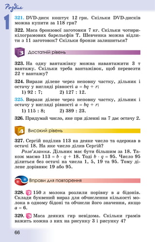 Роздiл
1
66
321. DVD-диск коштує 12 грн. Скільки DVD-дисків
можна купити за 118 грн?
322. Маса бронзової заготовки 7 кг. Скільки чотири-
кілограмових барельєфів Т. Шевченка можна відли-
ти з 11 заготовок? Скільки бронзи залишиться?
Достатній рівень
323. На одну вантажівку можна навантажити 3 т
вантажу. Скільки треба вантажівок, щоб перевезти
22 т вантажу?
324. Вирази ділене через неповну частку, дільник і
остачу у вигляді рівності a = bq + r:
1) 92 : 7; 			 2) 127 : 12.
325. Вирази ділене через неповну частку, дільник і
остачу у вигляді рівності a = bq + r:
1) 115 : 8; 			 2) 389 : 23.
326. Придумай число, яке при діленні на 7 дає остачу 2.
Високий рівень
327. Сергій поділив 113 на деяке число та одержав в
остачі 18. На яке число ділив Сергій?
Розв’язання. Дільник має бути більшим за 18. Та-
кож маємо 113 = b ⋅ q + 18. Тоді b ⋅ q = 95. Число 95
ділиться без остачі на числа 1, 5, 19 та 95. Тому ді-
лене дорівнює 19 або 95.
Вправи для повторення
328.   150 л молока розлили порівну в a бідонів.
Склади буквений вираз для обчислення кількості мо-
лока в одному бідоні та обчисли його значення, якщо
a = 6.
329.   Маса деяких гир невідома. Скільки грамів
важить кожна з них на рисунку 3 і рисунку 4?
 