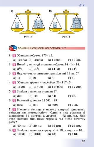 67
§ 9
Рис. 3 Рис. 4
Домашня самостійна робота № 2
1.   Обчисли добуток 273 ⋅ 45.
А) 12 185;		 Б) 12 385;			 В) 11 285;				 Г) 12 285.
2.   Подай у вигляді степеня добуток 14 ⋅ 14 ⋅ 14.
А) 314;				 Б) 143;					 В) 14 ⋅ 3;				 Г) 142.
3.   Яку остачу отримаємо при діленні 19 на 5?
А) 1;					 Б) 2;						 В) 3;							 Г) 4.
4.   Обчисли зручним способом 20 ⋅ 117 ⋅ 5.
А) 1170;			 Б) 11 700;			 В) 117 000;			 Г) 17 700.
5.   Знай­ди значення степеня 26.
А) 32;				 Б) 12;					 В) 64;						 Г) 36.
6.   Виконай ділення 18 561 : 23.
А) 807;			 Б) 87;					 В) 809;						 Г) 708.
7.   З одного селища в одному напрямі одночасно
виїхали два мотоциклісти. Один з них рухався зі
швидкістю 65 км/год, а другий  — 72 км/год. Яка
буде відстань між ними через 5 год після початку
руху?
А) 40 км;		 Б) 30 км;			 В) 35 км;				 Г) 25 км.
8.   Знай­ди значення виразу х3 + 13, якщо х = 10.
А) 1003;			 Б) 1013;				 В) 43;						 Г) 113.
 