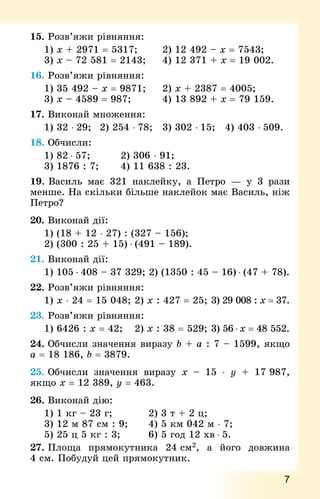 7
15. Розв’яжи рівняння:
1) х + 2971 = 5317;				 2) 12 492 – х = 7543;
3) х – 72 581 = 2143;			 4) 12 371 + х = 19 002.
16. Розв’яжи рівняння:
1) 35 492 – х = 9871; 		 2) х + 2387 = 4005;
3) х – 4589 = 987; 				 4) 13 892 + х = 79 159.
17. Виконай множення:
1) 32 ⋅ 29; 	 2) 254 ⋅ 78; 	 3) 302 ⋅ 15; 	 4) 403 ⋅ 509.
18. Обчисли:
1) 82 ⋅ 57; 				 2) 306 ⋅ 91;
3) 1876 : 7; 			 4) 11 638 : 23.
19. Василь має 321 наклейку, а Петро  — у 3 рази
менше. На скільки більше наклейок має Василь, ніж
Петро?
20. Виконай дії:
1) (18 + 12 ⋅ 27) : (327 – 156);
2) (300 : 25 + 15) ⋅ (491 – 189).
21. Виконай дії:
1) 105 ⋅ 408 – 37 329; 2) (1350 : 45 – 16) ⋅ (47 + 78).
22. Розв’яжи рівняння:
1) х ⋅ 24 = 15 048; 	2) х : 427 = 25; 	3) 29 008 : х = 37.
23. Розв’яжи рівняння:
1) 6426 : х = 42; 		 2) х : 38 = 529; 	3) 56 ⋅ х = 48 552.
24. Обчисли значення виразу b + а : 7 – 1599, якщо
а = 18 186, b = 3879.
25. Обчисли значення виразу x – 15 ⋅ y + 17 987,
якщо x = 12 389, y = 463.
26. Виконай дію:
1) 1 кг – 23 г; 					 2) 3 т + 2 ц;
3) 12 м 87 см : 9;			 4) 5 км 042 м ⋅ 7;
5) 25 ц 5 кг : 3; 				 6) 5 год 12 хв ⋅ 5.
27. Площа прямокутника 24 см2, а його довжина
4 см. Побудуй цей прямокутник.
 