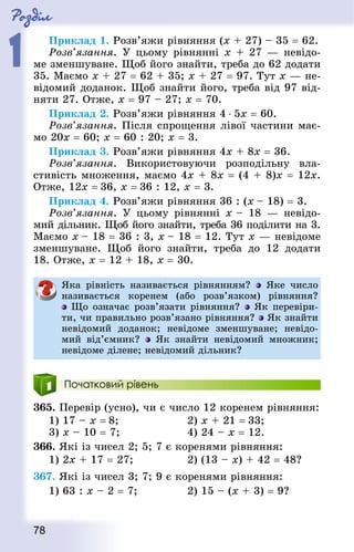 Роздiл
1
78
Приклад 1. Розв’яжи рівняння (x + 27) – 35 = 62.
Розв’язання. У цьому рівнянні x + 27 — невідо-
ме зменшуване. Щоб його знайти, треба до 62 додати
35. Маємо x + 27 = 62 + 35; x + 27 = 97. Тут x — не-
відомий доданок. Щоб знайти його, треба від 97 від-
няти 27. Отже, x = 97 – 27; x = 70.
Приклад 2. Розв’яжи рівняння 4 ⋅ 5х = 60.
Розв’язання. Після спрощення лівої частини має-
мо 20х = 60; х = 60 : 20; х = 3.
Приклад 3. Розв’яжи рівняння 4х + 8х = 36.
Розв’язання. Використовуючи розподільну вла­
стивість множення, маємо 4х + 8х = (4 + 8)x = 12х.
Отже, 12х = 36, x = 36 : 12, x = 3.
Приклад 4. Розв’яжи рівняння 36 : (х – 18) = 3.
Розв’язання. У цьому рівнянні x – 18  — невідо-
мий дільник. Щоб його знайти, треба 36 поділити на 3.
Маємо x – 18 = 36 : 3, x – 18 = 12. Тут x — невідоме
зменшуване. Щоб його знайти, треба до 12 додати
18. Отже, x = 12 + 18, x = 30.
Яка рівність називається рівнянням? Яке число
називається коренем (або розв’язком) рівняння?
Що означає розв’язати рівняння? Як перевіри-
ти, чи правильно розв’язано рівняння? Як знайти
невідомий доданок; невідоме зменшуване; невідо-
мий від’ємник? Як знайти невідомий множник;
невідоме ділене; невідомий дільник?
Початковий рівень
365. Перевір (усно), чи є число 12 коренем рівняння:
1) 17 – x = 8; 						 2) x + 21 = 33; 	
3) x – 10 = 7; 					 4) 24 – x = 12.
366. Які із чисел 2; 5; 7 є коренями рівняння:
1) 2x + 17 = 27;					 2) (13 – x) + 42 = 48?
367. Які із чисел 3; 7; 9 є коренями рівняння:
1) 63 : x – 2 = 7;				 2) 15 – (x + 3) = 9?
 