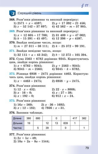 79
§ 11
Середній рівень
368. Розв’яжи рівняння та виконай перевірку:
1) 2571 + x = 4597;			 2) у + 17 392 = 21 456;
3) z – 52 142 = 37 897; 		 4) 42 562 – т = 37 985.
369. Розв’яжи рівняння та виконай перевірку:
1) x + 12 605 = 17 700; 	 2) 31 409 + у = 47 002;
3) k – 15 391 = 45 497; 	 4) 12 398 – р = 4597.
370. Знай­ди невідоме число, якщо:
1) т + 27 311 = 38 111; 	 2) k – 25 372 = 99 191.
371. Знай­ди невідоме число, якщо:
1) 32 115 + а = 43 342; 	 2) b – 12 372 = 105 394.
372. Сума 2563 + 6782 дорівнює 9345. Користуючись
цим, знайди корінь рівняння:
1) x + 6782 = 9345;			 2) у + 2563 = 9345;
3) 9345 – m = 2563;			 4) 9345 – k = 6782.
373. Різниця 6938 – 2475 дорівнює 4463. Користую-
чись цим, знайди корінь рівняння:
1) х – 4463 = 2475;			 2) 6938 – у = 2475.
374. Розв’яжи рівняння:
1) 12 ⋅ х = 432; 					 2) 22 ⋅ х = 8008;	
3) х ⋅ 16 = 0; 						 4) x : 27 = 38;
5) x : 192 = 0; 					 6) 912 : х = 24.
375. Розв’яжи рівняння:
1) 16x = 560;			 2) x ⋅ 36 = 1692;
3) x : 12 = 182;		 4) 7936 : x = 31.
376. Заповни таблицю.
Ділене 380 680 0 417 382
Дільник 19 12 13 839 1
Частка 5 39 0 1
377. Розв’яжи рівняння:
1) 2х + 5х = 49;	
2) 10а + 2а – 8а = 1544;
 