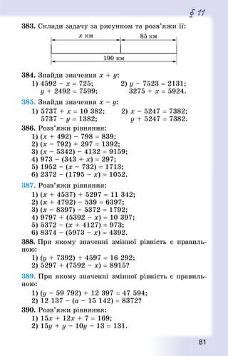 81
§ 11
383. Склади задачу за рисунком та розв’яжи її:
384. Знай­ди значення х + у:
1) 4592 – х = 725;				 2) у – 7523 = 2131;
	 у + 2492 = 7599;				 3275 + х = 5924.
385. Знай­ди значення х – у:
1)		5737 + х = 10 382;				 2)	х – 5247 = 7382;
	 	5737 – у = 1382;								 у + 5247 = 7382.
386. Розв’яжи рівняння:
1) (x + 492) – 798 = 839; 		
2) (x – 792) + 297 = 1392;
3) (x – 5342) – 4132 = 9159;
4) 973 – (343 + x) = 297;
5) 1952 – (x – 732) = 1713;
6) 2372 – (1795 – x) = 1052.
387. Розв’яжи рівняння:
1) (x + 4537) + 5297 = 11 342;
2) (x + 4792) – 539 = 6397;
3) (x – 8397) – 5372 = 1792;
4) 9797 + (5392 – x) = 10 397;
5) 5372 – (x + 4127) = 973;
6) 8374 – (5973 – x) = 4392.
388. При якому значенні змінної рівність є правиль-
ною:
1) (у + 7392) + 4597 = 16 292;
2) 5297 + (7592 – x) = 8915?
389. При якому значенні змінної рівність є правиль-
ною:
1) (у – 59 792) + 12 397 = 47 594;
2) 12 137 – (а – 15 142) = 8372?
390. Розв’яжи рівняння:
1) 15x + 12x + 7 = 169;
2) 15y + у – 10y – 13 = 131.
 