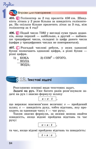 Роздiл
1
84
Вправи для повторення
405.   Гелікоптер за 2 год пролетів 450 км. Швид-
кість літака у 2 рази більша за швидкість гелікопте-
ра. На скільки більше пролетить літак за 3 год, ніж
гелікоптер за 4 год?
406.   Подай число 7592 у вигляді суми трьох додан-
ків, якщо перший — найбільше, а другий — наймен-
ше трицифрові числа, складені із цифр даного числа
(цифри у трицифрових числах не повторюються).
407.   Розгадай числові ребуси, у яких однакові
букви позначають однакові цифри, а різні букви —
різні цифри.
1)
;
			 2) .
Розглянемо основні види текстових задач.
Задачі на рух. Уже багато разів розв’язували за-
дачі на рух і знаємо формулу шляху
s = v ⋅ t ,
що виражає взаємозв’язок величин: s — пройдений
шлях; v — швидкість руху, тобто відстань, яку про-
ходять за одиницю часу; t — час руху.
Також знаємо формули, за якими можна знайти
швидкість, якщо відомі пройдена відстань та час
руху:
v = s : t ,
та час, якщо відомі пройдена відстань та швидкість:
t = s : v .
12. Текстові задачі
 