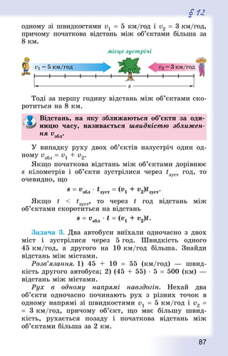 87
§ 12
одному зі швидкостями v1 = 5 км/год і v2 = 3 км/год,
причому початкова відстань між об’єктами більша за
8 км.
Тоді за першу годину відстань між об’єктами ско-
ротиться на 8 км.
Відстань, на яку зближаються об’єкти за оди-
ницю часу, називається швидкістю зближен-
ня vзбл.
У випадку руху двох об’єктів назустріч один од-
ному vзбл = v1 + v2.
Якщо початкова відстань між об’єктами дорівнює
s кілометрів і об’єкти зустрілися через tзуст год, то
очевидно, що
s = vзбл ⋅ tзуст = (v1 + v2)tзуст.
Якщо t  tзуст, то через t год відстань між
об’єктами скоротиться на відстань
s = vзбл ⋅ t = (v1 + v2)t.
Задача 3. Два автобуси виїхали одночасно з двох
міст і зустрілися через 5 год. Швидкість одного
45 км/год, а другого на 10 км/год більша. Знай­ди
відстань між містами.
Розв’язання. 1) 45 + 10  = 55 (км/год)  — швид-
кість другого автобуса; 2) (45 + 55) ⋅ 5 = 500 (км) —
відстань між містами.
Рух в одному напрямі навздогін. Нехай два
об’єкти одночасно починають рух з різних точок в
одному напрямі зі швидкостями v1 = 5 км/год і v2 =
= 3 км/год, причому об’єкт, що має більшу швид-
кість, рухається позаду і початкова відстань між
об’єктами більша за 2 км.
 