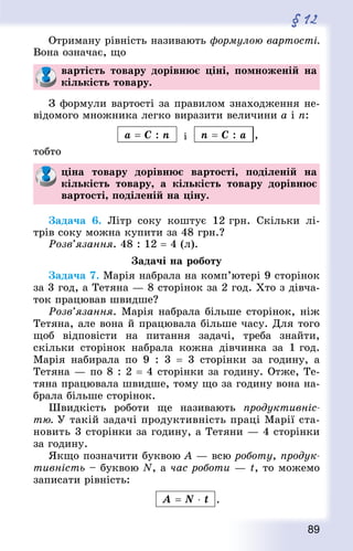 89
§ 12
Отриману рівність називають формулою вартості.
Вона означає, що
вартість товару дорівнює ціні, помноженій на
кількість товару.
З формули вартості за правилом знаходження не-
відомого множника легко виразити величини а і п:
a = C : n і n = C : a ,
тобто
ціна товару дорівнює вартості, поділеній на
кількість товару, а кількість товару дорівнює
вартості, поділеній на ціну.
Задача 6. Літр соку коштує 12 грн. Скільки лі-
трів соку можна купити за 48 грн.?
Розв’язання. 48 : 12 = 4 (л).
Задачі на роботу
Задача 7. Марія набрала на комп’ютері 9 сторінок
за 3 год, а Тетяна — 8 сторінок за 2 год. Хто з дівча-
ток працював швидше?
Розв’язання. Марія набрала більше сторінок, ніж
Тетяна, але вона й працювала більше часу. Для того
щоб відповісти на питання задачі, треба знайти,
скільки сторінок набрала кожна дівчинка за 1 год.
Марія набирала по 9 : 3  = 3 сторінки за годину, а
Тетяна — по 8 : 2 = 4 сторінки за годину. Отже, Те-
тяна працювала швидше, тому що за годину вона на-
брала більше сторінок.
Швидкість роботи ще називають продуктивніс-
тю. У такій задачі продуктивність праці Марії ста-
новить 3 сторінки за годину, а Тетяни — 4 сторінки
за годину.
Якщо позначити буквою А — всю роботу, продук-
тивність – буквою N, а час роботи — t, то можемо
записати рівність:
A = N ⋅ t .
 