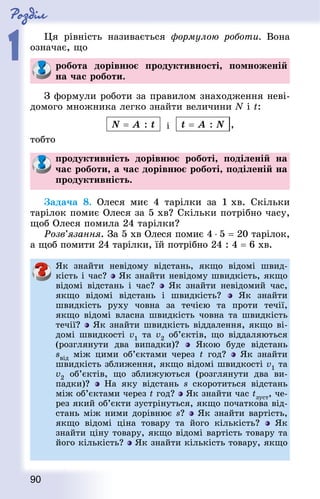 Роздiл
1
90
Ця рівність називається формулою роботи. Вона
означає, що
робота дорівнює продуктивності, помноженій
на час роботи.
З формули роботи за правилом знаходження неві-
домого множника легко знайти величини N і t:
N = A : t і t = A : N ,
тобто
продуктивність дорівнює роботі, поділеній на
час роботи, а час дорівнює роботі, поділеній на
продуктивність.
Задача 8. Олеся миє 4 тарілки за 1 хв. Скільки
тарілок помиє Олеся за 5 хв? Скільки потрібно часу,
щоб Олеся помила 24 тарілки?
Розв’язання. За 5 хв Олеся помиє 4 ⋅ 5 = 20 тарілок,
а щоб помити 24 тарілки, їй потрібно 24 : 4 = 6 хв.
Як знайти невідому відстань, якщо відомі швид-
кість і час? Як знайти невідому швидкість, якщо
відомі відстань і час? Як знайти невідомий час,
якщо відомі відстань і швидкість? Як знайти
швидкість руху човна за течією та проти течії,
якщо відомі власна швидкість човна та швидкість
течії? Як знайти швидкість віддалення, якщо ві-
домі швидкості v1 та v2 об’єктів, що віддаляються
(розглянути два випадки)? Якою буде відстань
sвід між цими об’єктами через t  год? Як знайти
швидкість зближення, якщо відомі швидкості v1 та
v2 об’єктів, що зближуються (розглянути два ви-
падки)? На яку відстань s скоротиться відстань
між об’єктами через t год? Як знайти час tзуcт, че-
рез який об’єкти зустрінуться, якщо початкова від-
стань між ними дорівнює s? Як знайти вартість,
якщо відомі ціна товару та його кількість? Як
знайти ціну товару, якщо відомі вартість товару та
його кількість? Як знайти кількість товару, якщо
 