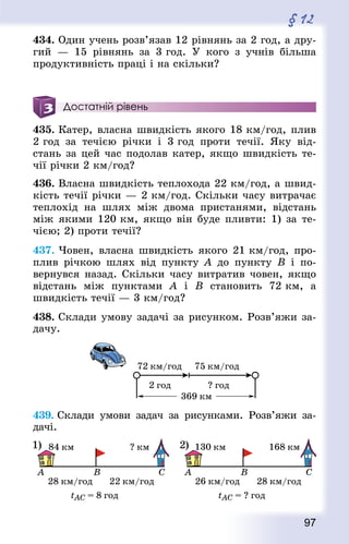 97
§ 12
434. Один учень розв’язав 12 рівнянь за 2 год, а дру-
гий  — 15 рівнянь за 3 год. У кого з учнів більша
продуктивність праці і на скільки?
Достатній рівень
435. Катер, власна швидкість якого 18 км/год, плив
2 год за течією річки і 3 год проти течії. Яку від-
стань за цей час подолав катер, якщо швидкість те-
чії річки 2 км/год?
436. Власна швидкість теплохода 22 км/год, а швид-
кість течії річки — 2 км/год. Скільки часу витрачає
теплохід на шлях між двома пристанями, відстань
між якими 120 км, якщо він буде пливти: 1) за те­
чією; 2) проти течії?
437. Човен, власна швидкість якого 21 км/год, про-
плив річкою шлях від пункту A до пункту B і по-
вернувся назад. Скільки часу витратив човен, якщо
відстань між пунктами A і B становить 72 км, а
швидкість течії — 3 км/год?
438. Склади умову задачі за рисунком. Розв’яжи за-
дачу.
439. Склади умови задач за рисунками. Розв’яжи за-
дачі.
 
