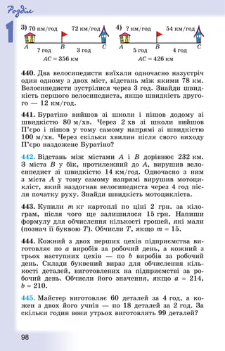 Роздiл
1
98
440. Два велосипедисти виїхали одночасно назустріч
один одному з двох міст, відстань між якими 78 км.
Велосипедисти зустрілися через 3 год. Знай­ди швид-
кість першого велосипедиста, якщо швидкість друго-
го — 12 км/год.
441. Буратіно вийшов зі школи і пішов додому зі
швидкістю 80 м/хв. Через 2 хв зі школи вийшов
П’єро і пішов у тому самому напрямі зі швидкістю
100 м/хв. Через скільки хвилин після свого виходу
П’єро наздожене Буратіно?
442. Відстань між містами A і B дорівнює 232 км.
З міста B у бік, протилежний до A, вирушив вело-
сипедист зі швидкістю 14 км/год. Одночасно з ним
з міста A у тому самому напрямі вирушив мотоци-
кліст, який наздогнав велосипедиста через 4 год піс-
ля початку руху. Знай­ди швидкість мотоцикліста.
443. Купили т кг картоплі по ціні 2 грн. за кіло-
грам, після чого ще залишилося 15 грн. Напиши
формулу для обчислен­ня кількості грошей, які мали
(познач її буквою Т). Обчисли Т, якщо m = 15.
444. Кожний з двох перших цехів підприємства ви-
готовляє по а виробів за робочий день, а кожний з
трьох наступних цехів  — по b виробів за робочий
день. Склади буквений вираз для обчислення кіль-
кості деталей, виготовлених на підприємстві за ро-
бочий день. Обчисли його значення, якщо а = 214,
b = 210.
445. Майстер виготовляє 60 деталей за 4 год, а ко-
жен з двох його учнів — по 18 деталей за 2 год. За
скільки годин вони утрьох виготовлять 99 деталей?
 
