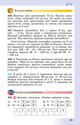 99
§ 12
Високий рівень
446. Відстань між пристанями 72 км. Власна швид-
кість човна становить 21 км/год. За який час подо-
лає відстань між пристанями цей човен, рухаючись
проти течії, якщо, рухаючись за течією, він подолав
відстань за 3 год?
447. Перший автомобіль був у дорозі 6 год, дру-
гий  — 3 год. Їхали вони з однаковою швидкістю.
Перший автомобіль проїхав на 258 км більше, ніж
другий. Яку відстань проїхав кожний автомобіль?
Розв’язання. Перший автомобіль рухався на 3 год
довше і за цей час проїхав на 258 км більше. Оскіль-
ки швидкості автомобілів однакові, то їх можна зна-
йти так: 258 : (6 – 3) = 86 км/год. Тоді перший ав-
томобіль проїхав 86 ⋅ 6  = 516 км, а другий 86 ⋅ 3  =
= 258 км.
448. З Чигирина до Києва одночасно виїхали два ав-
томобілі. Через 3 год відстань між ними була 24 км.
Знай­ди швидкість другого автомобіля, якщо швид-
кість першого 85 км/год. Скільки випадків слід роз-
глянути?
449. З міста M у місто N одночасно виїхали два ав-
томобілі зі швидкостями 80 км/год та 85 км/год.
Знай­ди відстань між містами M і N, якщо в момент
прибуття другого автомобіля в місто N першому ще
залишилося проїхати 15 км.
Вправи для повторення
450.   Заповни «віконця». Знай­ди невідоме слово.
1) 37 : 5 = П (ост. Е ); 2) 51 : 10 = С (ост. В );
3) 115 : 14 = Д (ост. Л ); 4) 76 : 12 = И (ост. О ).
1 2 3 4 5 6 7 2 8
 