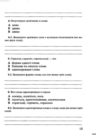 4. Отсутствует окончание в слове
А окно
Б давно
В звено
4.1. Запишите примеры слов с нулевым окончанием (не ме­
нее двух слов).
5. Скрипка, скрипач, скрипичный — это
А формы одного слова
Б близкие по смыслу слова
В однокоренные слова
5.1. Запишите формы слова снег (не менее трёх слов).
6. Все слова однокоренные в строке
А косица, коситься, коса
Б касаться, прикосновение, касательная
В гористый, горевать, горюшко
6.1. Запишите однокоренные слова к слову зима (не менее трёх
слов).
і
13
 