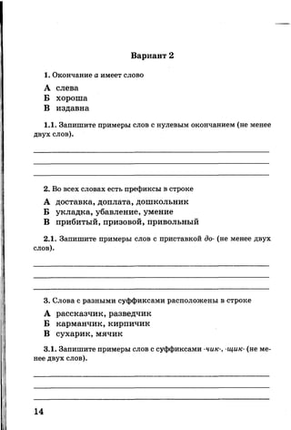 Вариант 2
1. Окончание а имеет слово
А слева
Б хороша
В издавна
1.1. Запишите примеры слов с нулевым окончанием (не менее
двух слов).
2. Во всех словах есть префиксы в строке
А доставка, доплата, дошкольник
Б укладка, убавление, умение
В прибитый, призовой, привольный
2.1. Запишите примеры слов с приставкой до- (не менее двух
слов).
3. Слова с разными суффиксами расположены в строке
А рассказчик, разведчик
Б карманчик, кирпичик
В сухарик, мячик
3.1. Запишите примеры слов с суффиксами -чик-, -щик- (не ме­
нее двух слов).
14
 