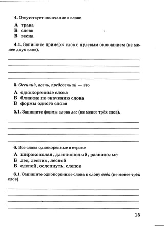 4. Отсутствует окончание в слове
А трава
Б слева
В весна
4.1. Запишите примеры слов с нулевым окончанием (не ме­
нее двух слов).
5. Осенний, осень, предосенний — это
А однокоренные слова
Б близкие по значению слова
В формы одного слова
5.1. Запишите формы слова лес (не менее трёх слов).
6. Все слова однокоренные в строке
А широкополая, длиннополый, разнополые
Б лес, лесник, лесной
В слепой, ослепнуть, слепок
6.1. Запишите однокоренные слова к слову вода (не менее трёх
слов).
15
 