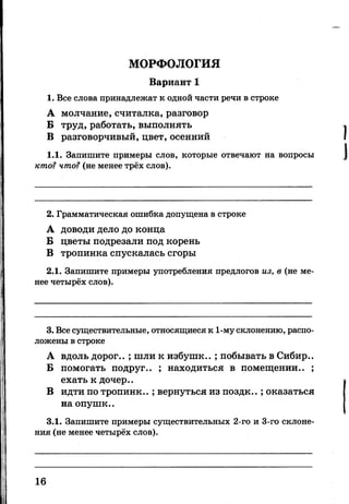 МОРФОЛОГИЯ
Вариант 1
1. Все слова принадлежат к одной части речи в строке
А молчание, считалка, разговор
Б труд, работать, выполнять
В разговорчивый, цвет, осенний
1.1. Запишите примеры слов, которые отвечают на вопросы
кто? что? (не менее трёх слов).
2. Грамматическая ошибка допущена в строке
А доводи дело до конца
Б цветы подрезали под корень
В тропинка спускалась сгоры
2.1. Запишите примеры употребления предлогов из, в (не ме­
нее четырёх слов).
3. Все существительные, относящиеся к 1-му склонению, распо­
ложены в строке
А вдоль дорог.. ; шли к избушк.. ; побывать в Сибир..
Б помогать подруг.. ; находиться в помещении.. ;
ехать к дочер..
В идти по тропинк..; вернуться из поздк..; оказаться
наопушк..
3.1. Запишите примеры существительных 2-го и 3-го склоне­
ния (не менее четырёх слов).
16
 