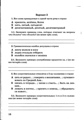 Вариант 2
1. Все слова принадлежат к одной части речи в строке
А краснота, зелёнка, белок
Б пять, пятый, пятьдесят
В десятиэтажный, десятый, десятиметровый
1.1. ^Запишите примеры слов, которые отвечают на вопросы
что делать? что сделать? (не менее трёх слов).
2. Грамматическая ошибка допущена в строке
А ленту вплели в косу
Б лодка отплыла отберега
В колобок скатился с окошка
2.1. Запишите примеры употребления предлогов на, с (не ме­
нее четырёх слов).
3. Все существительные относятся к 3-му склонению в строке
А петь от радост..; говорить о воспитании..; путешест­
вовать по Средней Ази..
Б писать в тетрадк.. ; песня о счасть.. ; быть на лек­
ции..
В лежать в постел.. ; просить о помощ.. ; обрадовать­
ся новост..
3.1. Запишите примеры существительных 1-го и 2-го склоне­
ния (не менее четырёх слов).
18
 