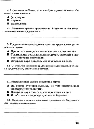 4. В предложении Замелькали в воздухе первые снежинки обс­
тоятельством является
А (в)воздухе
Б первые
В замелькали
4.1. Запишите простое предложение. Выделите в нём второ­
степенные члены предложения.
5. Предложение с однородными членами предложения распо­
ложено в строке
А Прилетели птицы и наполнили лес своим пением.
Б Грачи давно расхаживали по двору, скворцы и жа­
воронки тоже прилетели.
В Вечерняя заря погасла, мы вернулись из леса.
5.1. Составьте и запишите предложение с однородными члена­
ми предложения, связанными союзом.
6. Пунктуационная ошибка допущена в строке
А На севере суровый климат, но там произрастает
много редких растений.
Б Вечерняя заря погасла, мы вернулись из леса.
В Я побывал в городе где прошло моё детство.
6.1. Составьте и запишите сложное предложение. Выделите в
нём грамматические основы.
23
 