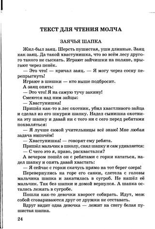 ТЕКСТ ДЛЯ ЧТЕНИЯ МОЛЧА
ЗАЯЧЬЯ ШАПКА
Жил-был заяц. Шерсть пушистая, уши длинные. Заяц
как заяц. Да такой хвастунишка, что во всём лесу друго­
го такого не сыскать. Играют зайчишки на поляне, пры­
гают через пенёк.
— Это что! — кричал заяц. — Я могу через сосну пе­
репрыгнуть!
Играют в шишки — кто выше подбросит.
А заяц опять:
— Это что! Я на самую тучу закину!
Смеются над ним зайцы:
— Хвастунишка!
Пришёл как-то в лес охотник, убил хвастливого зайца
и сделал из его шкурки шапку. Надел сынишка охотни­
ка эту шапку и давай ни с того ни с сего перед ребятами
похваляться:
— Я лучше самой учительницы всё знаю! Мне любая
задача нипочём!
— Хвастунишка! — говорят ему ребята.
Пришёл мальчик в школу, снял шапку и сам удивляется:
— С чего это я, право, расхвастался?
А вечером пошёл он с ребятами с горки кататься, на­
дел шапку и опять давай хвастать:
— Я сейчас с горки скачусь прямо на тот берег озера!
Перевернулись на горе его санки, слетела с головы
мальчика шапка и закатилась в сугроб. Не нашёл её
мальчик. Так без шапки и домой вернулся. А шапка ос­
талась лежать в сугробе.
Пошли как-то девочки хворост собирать. Идут, меж
собой сговариваются друг от дружки не отставать.
Вдруг видит одна девочка — лежит на снегу белая пу­
шистая шапка.
24
 