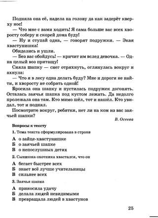 Подняла она её, надела на голову да как задерёт квер­
ху нос!
— Что мне с вами ходить! Я сама больше вас всех хво­
росту соберу и скорей дома буду!
— Ну и ступай одна, — говорят подружки. — Экая
хвастунишка!
Обиделись и ушли.
— Без вас обойдусь! — кричит им вслед девочка. — Од­
на целый воз притащу!
Сняла шапку — снег отряхнуть, оглянулась вокруг и
ахнула:
— Что я в лесу одна делать буду? Мне и дороги не най­
ти, и хворосту не собрать одной!
Бросила она шапку и пустилась подружек догонять.
Осталась заячья шапка под кустом лежать. Да недолго
пролежала она там. Кто мимо шёл, тот и нашёл. Кто уви­
дал, тот и поднял.
Посмотрите вокруг, ребятки, нет ли на ком из вас зая­
чьей шапки?
В. Осеева
Вопросы к тексту
1. Тема текста сформулирована в строке
А о зайце-хвастунишке
Б о заячьей шапке
В о непослушных детях
2. Сынишка охотника хвастался, что он
А бегает быстрее всех
Б знает всё лучше учительницы
В сильнее всех
3. Заячья шапка
А приносила удачу
Б делала людей невидимыми
В превращала людей в хвастунов
25
 