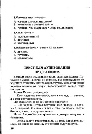 4. Основная мысль текста —
А осудить хвастливых людей
Б рассказать о заячьей шапке
В убедить, что подбирать чужие вещи нельзя
5. Стиль текста —
А художественный
Б научный
В разговорный
6. Выражение задрать кверху нос означает
А дремать
Б грустить
В зазнаваться
ТЕКСТ ДЛЯ АУДИРОВАНИЯ
ПРО ДВА КОЛЕСА
В одном новом велосипеде жили-были два колеса. Пе­
реднее и Заднее, ведущее и ведомое. Так как ведущего от
ведомого отличить иногда очень трудно, и на этой почве
нередко возникают споры, велосипедные колёса тоже
заспорили.
Заднее Колесо утверждало:
— Если я двигаю велосипед, если я его веду, — значит,
я и есть ведущее колесо.
Переднее Колесо на это резонно отвечало:
— Где видано, чтобы ведущий шел позади, а ведо­
мый спереди? Я качусь и веду тебя по моему следу.
Значит, я и есть ведущее колесо.
На это Заднее Колесо приводило пример с пастухом и
баранами.
— Когда пастух гонит баранов, он тоже находится по­
зади, но никто не скажет, что бараны ведут пастуха.
26
 
