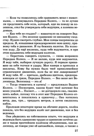 — Если ты позволяешь себе сравнивать меня с живот­
ными, — возмущалось Переднее Колесо, — то не лучше
ли представить себе осла, который, идя на поводу за хо­
зяином, стал бы утверждать себя ведущим, а хозяина ве­
домым.
— Как тебе не стыдно? — взвизгнуло на повороте Зад­
нее Колесо. — Это нелепое сравнение по внешнему сход­
ству. Нужно смотреть глубже. Мои спицы напряжены до
предела. Я, изнашивая преждевременно мою шину, при­
вожу тебя в движение. И ты бежишь налегке. На холос­
том ходу. Да ещё виляешь, куда тебе вздумается, и при
этом называешь себя ведущим колесом.
— Перестань говорить глупости, — снова возразило
Переднее Колесо. — Я не виляю, куда мне вздумается.
Я веду тебя, выбирая лучшую дорогу. Я первым прини­
маю на себя толчки и удары. Моя камера в проколах и
заплатах. Кому бы нужно было твоё прямолинейное
ограниченное движение, если бы не мое лавирование?
Я веду тебя. Я! — кричало, дребезжа щитком, предохра­
няющим от грязи, Переднее Колесо. — Без меня нет Ве­
лосипеда. Велосипед — это я!
— Тогда отвинтись и катись! — предложило Заднее
Колесо. — Посмотрим, каким будет твоё качение без
моих усилий... Посмот... — не договорило оно, свалив­
шись набок, потому что в этот миг Переднее Колесо от­
винтилось и покатилось в одиночку... Оно катилось
метр, два, три... тридцать метров, а затем свалилось
набок.
Пролежав некоторое время на обочине дороги, колёса
поняли, что без ведущих колёс нет движения, как и без
ведомых.
Они убедились на собственном опыте, что ведущим и
ведомым быть одинаково трудно и одинаково почётно да­
же в таком простейшем колёсном объединении, как ве­
лосипед, не говоря уже об автомобиле, поезде, а также о
27
 