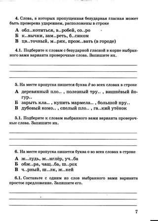 4. Слова, в которых пропущенная безударная гласная может
быть проверена ударением, расположены в строке
А облокотиться, в..робей, оз..ро
Б к..вычки, зам..реть, б..сиком
В цв..точный, м..ряк, прож..вать (в городе)
4.1. Подберите к словам с безударной гласной в корне выбран­
ного вами варианта проверочные слова. Запишите их.
5. На месте пропуска пишется буква д во всех словах в строке
А деревянный пло.. , полезный тру.. , вишнёвый йо-
гур..
Б зарыть кла.. , купить мармела.. , большой пру..
В дубовый комо.. , спелый пло.. , га..кий утёнок
5.1. Подберите к словам выбранного вами варианта провероч­
ные слова. Запишите их.
6. На месте пропуска пишется буква о во всех словах в строке
А ж..лудь, ж..нглёр, уч..ба
Б обж..ра, чащ..ба, ш..рох
В ч..рный, ш..лк, ж..кей
6.1. Составьте с одним из слов выбранного вами варианта
простое предложение. Запишите его.
7
 