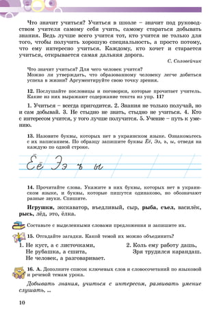 10
Что значит учиться? Учиться в школе – значит под руковод-
ством учителя самому себя учить, самому стараться добывать
знания. Ведь лучше всего учится тот, кто учится не только для
того, чтобы получить хорошую специальность, а просто потому,
что ему интересно учиться. Каждому, кто хочет и старается
учиться, открывается самая дальняя дорога.
С. Соловейчик
Что значит учиться? Для чего человек учится?
Можно ли утверждать, что образованному человеку легче добиться
успеха в жизни? Аргументируйте свою точку зрения.
12.	Послушайте пословицы и поговорки, которые прочитает учи­­тель.
Какие из них выражают содержание текста из упр. 11?
1. Учиться – всегда пригодится. 2. Знания не только получай, но
и сам добывай. 3. Не стыдно не знать, стыдно не учиться. 4. Кто
с ин­тересом учится, у того лучше получится. 5. Учение – путь к уме­
нию.
13.	Назовите буквы, которых нет в украинском языке. Ознакомьтесь
с их написанием. По образцу запишите буквы Ёё, Ээ, ъ, ы, отведя на
каждую по одной строке.
14.	Прочитайте слова. Укажите в них буквы, которых нет в украин-
ском языке, и буквы, которые пишутся одинаково, но обозначают
разные звуки. Спишите.
Игрушки, экскаватор, въедливый, сыр, рыба, съел, василёк,
рысь, лёд, это, ёлка.
Составьте с выделенными словами предложения и запишите их.
15.	Отгадайте загадки. Какой темой их можно объединить?
1.	Не куст, а с листочками, 	 2.	Коль ему работу дашь,
	 Не рубашка, а сшита,		 Зря трудился карандаш.
	 Не человек, а разговаривает.
16.	А. Дополните список ключевых слов и словосочетаний по языко­­вой
и речевой темам урока.
Добывать знания, учиться с интересом, развивать умение
слушать, ...
 