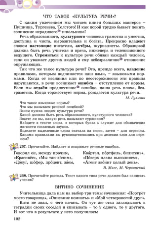102
ЧТО ТАКОЕ «КУЛЬТУРА РЕЧИ»?
С каким увлечением мы чи­­та­­ем книги больших мастеров –
Пушкина, Тургенева, Тол­стого! И как порой трудно бывает понять
сочинение нерадивого школьника!
Речь образованного, культурного человека грамотна и уместна,
доступна и чиста, выразительна и богата. Прекрасно владеют
словом настоящие писатели, актёры, журналисты. Образцовой
должна быть речь учителя и врача, инженера и телевизионного
ведущего. Стремиться к культуре речи обязан каждый человек,
если он уважает других людей и ему небезразлично отношение
окружающих.
Так что же такое культура речи? Это, прежде всего, владение
правилами, которым подчиняется наш язык, – языковыми нор-
мами. Когда от незнания или по неосторожности эти правила
нарушаются, в речи возникает ошибка – отступление от нормы.
Если мы отдаём предпочтение ошибке, наша речь плоха, без-
грамотна. Когда торжествует норма, рождается культура речи.
М. Гульчин
Что такое языковые нормы?
Что мы называем речевой ошибкой?
Зачем нужна людям культура речи?
Какой должна быть речь образованного, культурного человека?
Знаете ли вы, какую речь называют суржиком?
Найдите в тексте слова, в которых буква ь служит для обозначения
мягкости согласных звуков.
Поделите выделенные слова сначала на слоги, затем – для переноса.
Какими правилами вы руководствовались при делении слов для пере-
носа?
267.	Прочитайте. Найдите и исправьте речевые ошибки­­­.
Говорил он, между прочим,	 Квартал, портфель, билитень»,
«Красивее», «Мы так хочим»,	«Поверх плана выполняем»,
«Досуг, шофер, процент, заем,	«Агент звонит целый день».
В. Масс, М. Червинский
268.	Прочитайте рассказ. Текст какого типа речи должен был написать
ученик?
ВИТИНО СОЧИНЕНИЕ
Учительница дала нам на выбор три темы сочинения: «Портрет
моего товарища», «Описание комнаты» и «Мой четвероногий друг».
Витя не знал, с чего на­чать. Он тут же стал загляды­вать в
тетрадки своих сосе­дей и списывать – то у одно­го, то у другого.
И вот что в результате у него получи­лось:
 