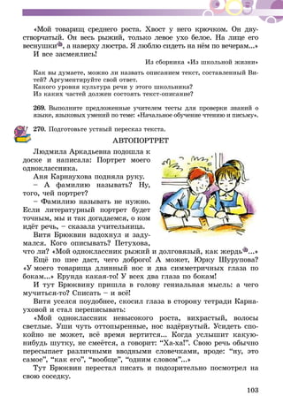 103
«Мой товарищ среднего роста. Хвост у него крючком. Он дву-
створчатый. Он весь рыжий, только левое ухо бе­лое. На лице его
веснушки , а наверху люстра. Я люблю си­деть на нём по ве­­че­­рам...»
И все засмеялись!
Из сборника «Из школьной жизни»
Как вы думаете, можно ли назвать описанием текст, составленный Ви-
тей? Аргументируйте свой ответ.
Какого уровня культура речи у этого школьника?
Из каких частей должен состоять текст-описание?
269.	Выполните предложенные учителем тесты для проверки знаний о
языке, языковых умений по теме: «Начальное обучение чтению и письму».
270.	Подготовьте устный пересказ текста.
АВТОПОРТРЕТ
Людмила Аркадьевна подошла к
доске и написала: Портрет моего
одноклассника.
Аня Карнаухова подняла руку.
– А фамилию называть? Ну,
того, чей портрет?
– Фамилию называть не нужно.
Если литературный портрет будет
точным, мы и так догадаемся, о ком
идёт речь, – сказала учительница.
Витя Брюквин вздохнул и заду-
мался. Кого описывать? Петухова,
что ли? «Мой одноклассник рыжий и долговязый, как жердь ...»
Ещё по шее даст, чего доброго! А может, Юрку Шурупова?
«У моего товарища длинный нос и два симметричных глаза по
бокам...» Ерунда какая-то! У всех два глаза по бокам!
И тут Брюквину пришла в голову гениальная мысль: а чего
мучиться-то? Списать – и всё!
Витя уселся поудобнее, скосил глаза в сторону тетради Карна-
уховой и стал переписывать:
«Мой одноклассник невысокого роста, вихрастый, волосы
светлые. Уши чуть оттопыренные, нос вздёрнутый. Усидеть спо-
койно не может, всё время вертится... Когда услышит какую-
нибудь шутку, не смеётся, а говорит: “Ха-ха!”. Свою речь обычно
пересыпает различными вводными словечками, вроде: “ну, это
самое”, “как его”, “вообще”, “одним словом”...»
Тут Брюквин перестал писать и подозрительно посмотрел на
свою соседку.
 