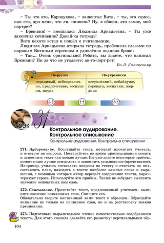 104
– Ты что это, Карнаухова, – зашептал Витя, – ты, это самое,
как его, про меня, что ли, пишешь? Ну, в общем, это самое, мой
портрет?
– Брюквин! – вмешалась Людмила Аркадьевна. – Ты уже
закончил сочинение? Давай-ка тетрадь!
Витя нехотя встал и пошёл к учительнице.
Людмила Аркадьевна открыла тетрадь, пробежала глазами по
корявым Витиным строчкам и удивлённо подняла брови:
– Так... Очень оригинально! Ребята, вы знаете, что написал
Брюквин? Ни за что не угадаете: ав-то-порт-рет!
По Л. Каминскому
По-русски По-украински
нерадивый, небезразлич-
но, предпочтение, веснуш-
ки, жердь
не­сумлінний, небайдуже,
перевага, веснянки, жер­
дина
Контрольное аудирование.
Контрольное списывание
Контрольне аудіювання. Контрольне списування
271.	Аудирование. Послушайте текст, который прочитает учитель,
и ответьте на вопросы. Постарайтесь во время прослушивания понять
и запомнить текст как можно лучше. Вы уже знаете некоторые приёмы,
помогающие лучше осмыслить и за­­помнить услышанное (прочитанное).
Например, учились составлять вопросы по тексту и отвечать на них,
составлять план, находить в тексте наиболее важные слова и выра-
жения, с помощью которых автор передаёт содержание текста, харак-
теризует героев. Использу­йте эти приёмы. Также не забудьте выяснить
значение непонятных вам слов.
272.	Списывание. Прочитайте текст, предложенный учителем, выяс-
ните значение незнакомых слов. Спишите его.
Обязательно сверьте написанный вами текст с образцом. Обращайте
внимание не только на написание слов, но и на расстановку знаков
препинания.
273.	Подготовьте выразительное чтение самостоятельно подобранного
текста. Для этого сначала сделайте его разметку: вертикальными чёр-
Урок 31
 
