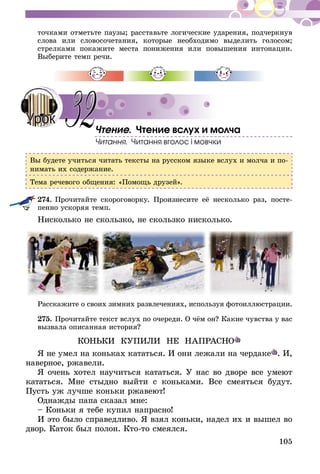 105
точками отметьте паузы; расставьте логические ударения, подчеркнув
слова или словосочетания, которые необходимо выделить голосом;
стрелками покажите места понижения или повышения интонации.
Выберите темп речи.
Чтение. Чтение вслух и молча
Читання. Читання вголос і мовчки
Вы будете учиться читать тексты на русском языке вслух и молча и по-
нимать их содержание.
Тема речевого общения: «Помощь друзей».
274.	Прочитайте скороговорку. Произнесите её несколько раз, посте-
пенно ускоряя темп.
Нисколько не скользко, не скользко нисколько.
Расскажите о своих зимних развлечениях, используя фотоиллюстрации.
275.	Прочитайте текст вслух по очереди. О чём он? Какие чувства у вас
вызвала описанная история?
КОНЬКИ КУПИЛИ НЕ НАПРАСНО
Я не умел на коньках кататься. И они лежали на чердаке . И,
наверное, ржавели.
Я очень хотел научиться кататься. У нас во дворе все умеют
кататься. Мне стыдно выйти с коньками. Все смеяться будут.
Пусть уж лучше коньки ржавеют!
Однажды папа сказал мне:
– Коньки я тебе купил напрасно!
И это было справедливо. Я взял коньки, надел их и вышел во
двор. Каток был полон. Кто-то смеялся.
32Урок
 